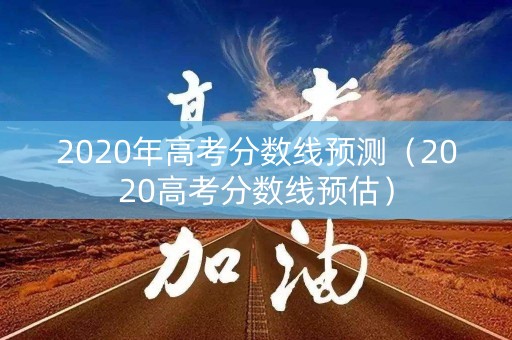 2020年高考分数线预测（2020高考分数线预估）