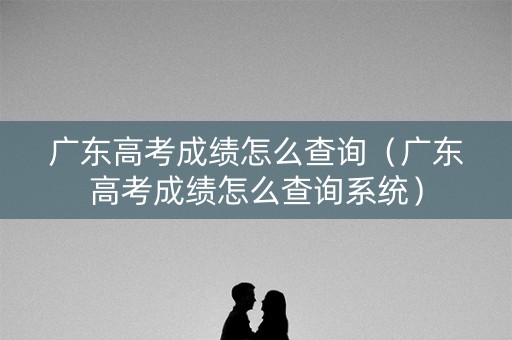 广东高考成绩怎么查询（广东高考成绩怎么查询系统）