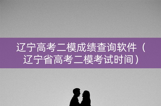 辽宁高考二模成绩查询软件（辽宁省高考二模考试时间）