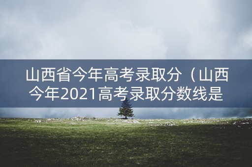 山西省今年高考录取分（山西今年2021高考录取分数线是多少）