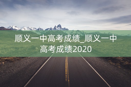顺义一中高考成绩_顺义一中高考成绩2020