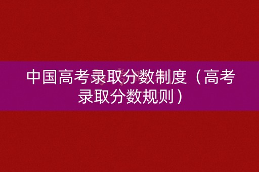 中国高考录取分数制度（高考录取分数规则）