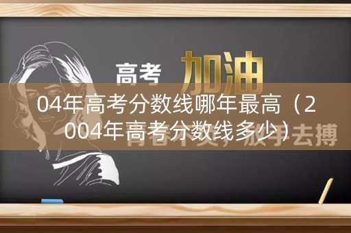 04年高考分数线哪年最高（2004年高考分数线多少）