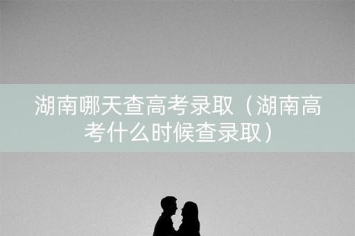 湖南哪天查高考录取（湖南高考什么时候查录取）