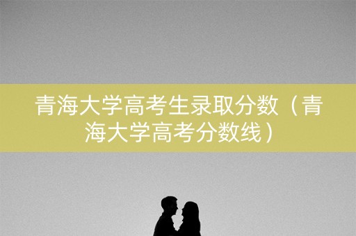 青海大学高考生录取分数（青海大学高考分数线）