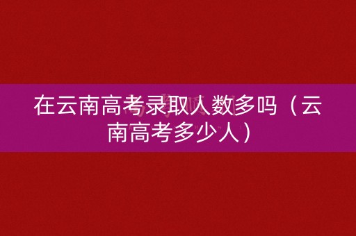 在云南高考录取人数多吗（云南高考多少人）