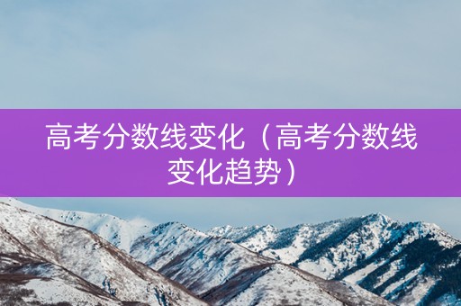 高考分数线变化（高考分数线变化趋势）