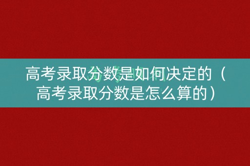 高考录取分数是如何决定的（高考录取分数是怎么算的）