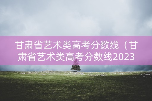 甘肃省艺术类高考分数线（甘肃省艺术类高考分数线2023）