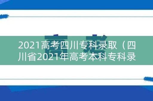 2021高考四川专科录取（四川省2021年高考本科专科录取分数线）