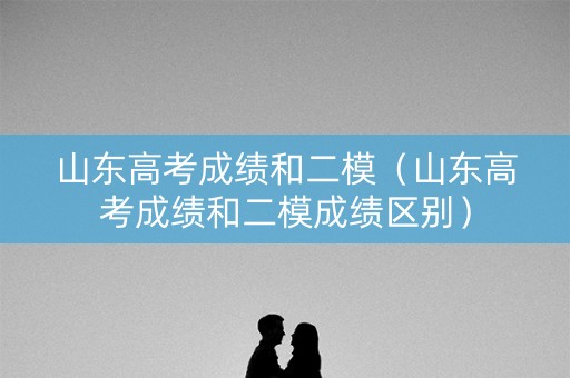 山东高考成绩和二模（山东高考成绩和二模成绩区别）