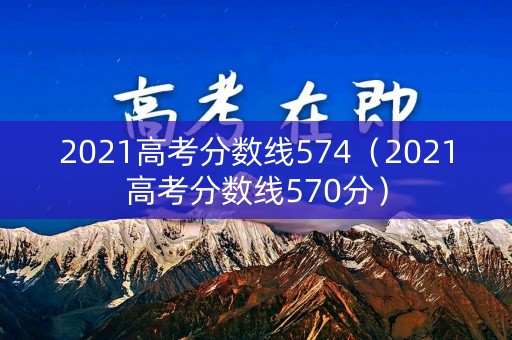 2021高考分数线574（2021高考分数线570分）