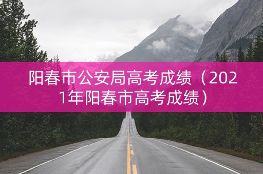 阳春市公安局高考成绩（2021年阳春市高考成绩）