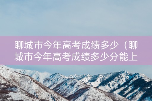 聊城市今年高考成绩多少（聊城市今年高考成绩多少分能上）
