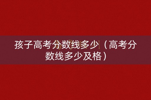 孩子高考分数线多少（高考分数线多少及格）