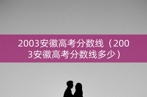 2003安徽高考分数线（2003安徽高考分数线多少）