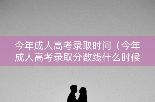今年成人高考录取时间（今年成人高考录取分数线什么时候公布）