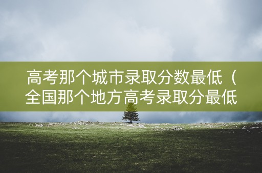高考那个城市录取分数最低（全国那个地方高考录取分最低）