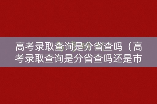 高考录取查询是分省查吗（高考录取查询是分省查吗还是市查）
