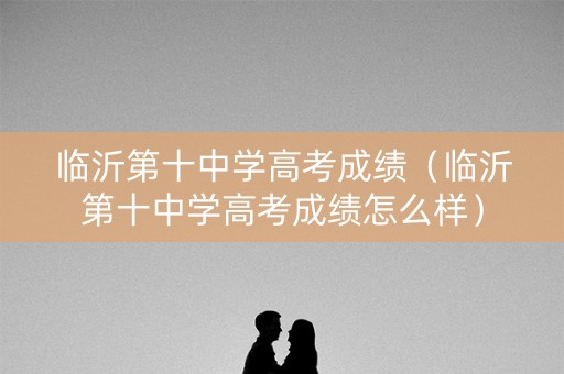 临沂第十中学高考成绩（临沂第十中学高考成绩怎么样）