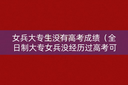 女兵大专生没有高考成绩（全日制大专女兵没经历过高考可以吗?）