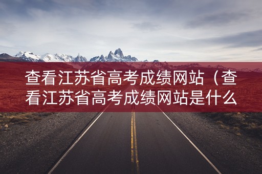 查看江苏省高考成绩网站（查看江苏省高考成绩网站是什么）