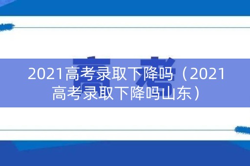 2021高考录取下降吗（2021高考录取下降吗山东）