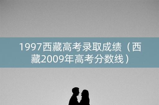 1997西藏高考录取成绩（西藏2009年高考分数线）