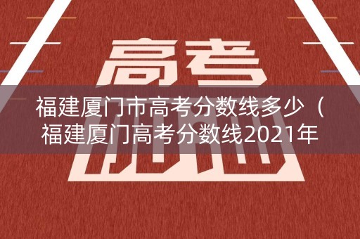 福建厦门市高考分数线多少（福建厦门高考分数线2021年公布）