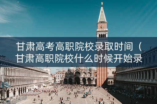 甘肃高考高职院校录取时间（甘肃高职院校什么时候开始录取）