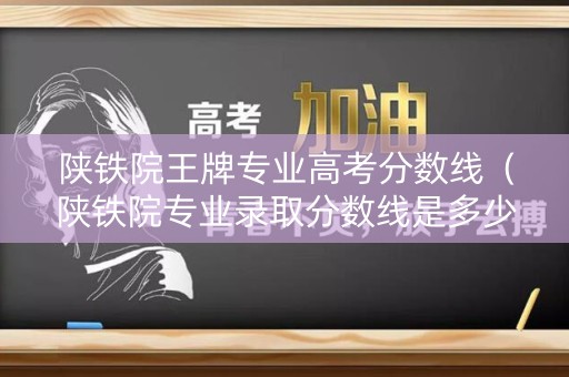 陕铁院王牌专业高考分数线（陕铁院专业录取分数线是多少）