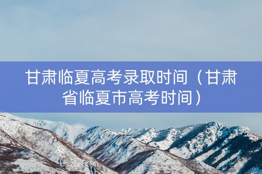 甘肃临夏高考录取时间（甘肃省临夏市高考时间）