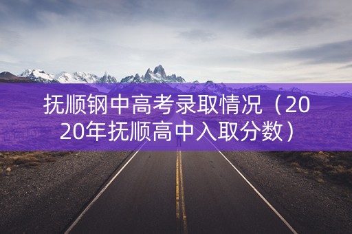 抚顺钢中高考录取情况（2020年抚顺高中入取分数）