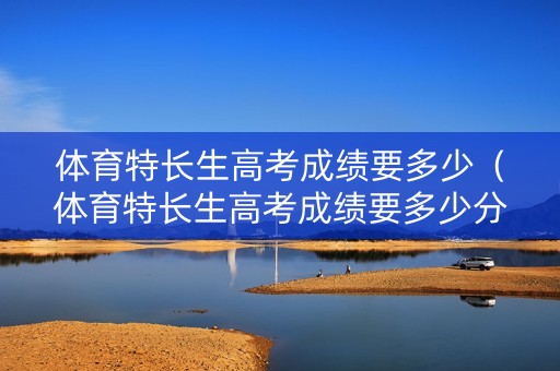体育特长生高考成绩要多少（体育特长生高考成绩要多少分才能上）