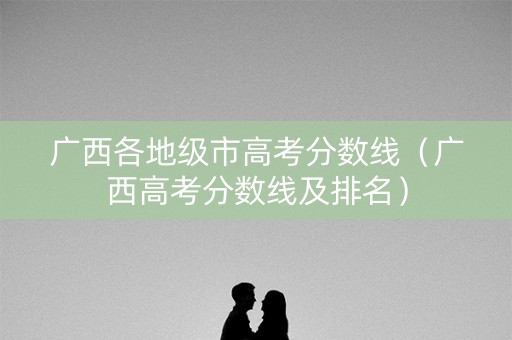 广西各地级市高考分数线（广西高考分数线及排名）