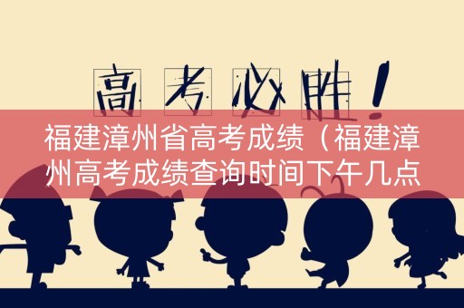 福建漳州省高考成绩（福建漳州高考成绩查询时间下午几点开始）