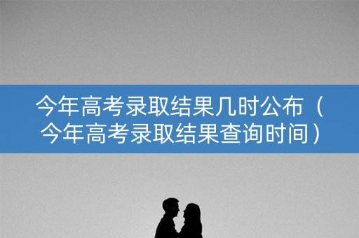 今年高考录取结果几时公布（今年高考录取结果查询时间）