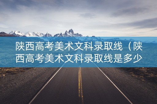 陕西高考美术文科录取线（陕西高考美术文科录取线是多少）