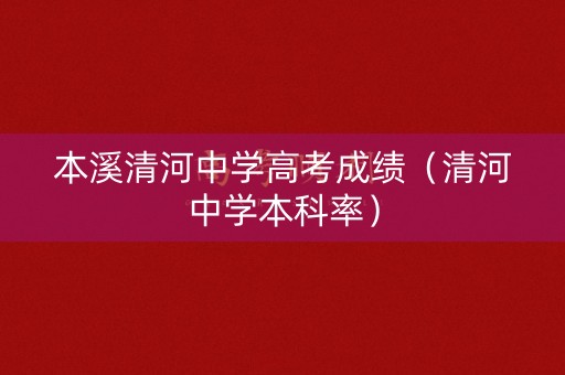 本溪清河中学高考成绩（清河中学本科率）