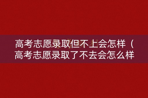 高考志愿录取但不上会怎样（高考志愿录取了不去会怎么样）