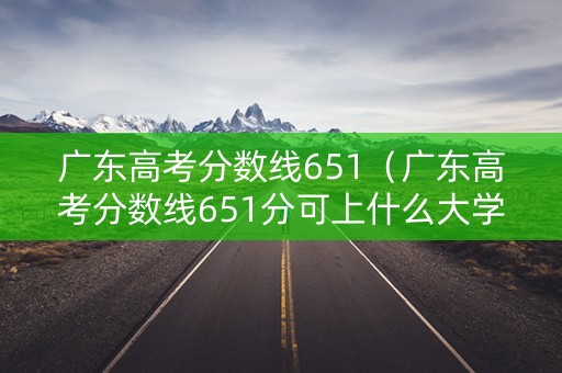 广东高考分数线651（广东高考分数线651分可上什么大学）