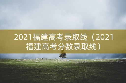 2021福建高考录取线（2021福建高考分数录取线）