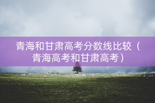 青海和甘肃高考分数线比较（青海高考和甘肃高考）