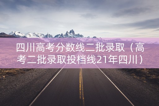 四川高考分数线二批录取（高考二批录取投档线21年四川）
