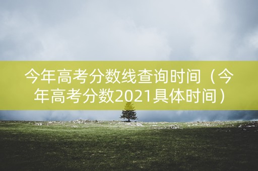 今年高考分数线查询时间（今年高考分数2021具体时间）