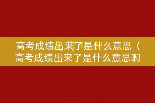 高考成绩出来了是什么意思（高考成绩出来了是什么意思啊）