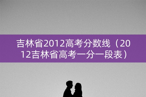 吉林省2012高考分数线（2012吉林省高考一分一段表）