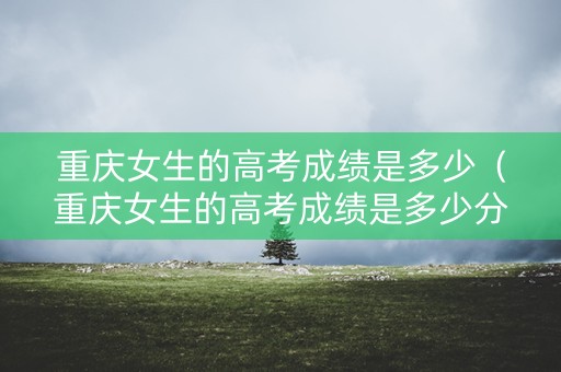 重庆女生的高考成绩是多少（重庆女生的高考成绩是多少分及格）