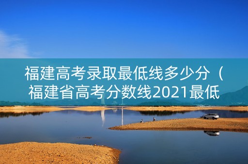 福建高考录取最低线多少分（福建省高考分数线2021最低分数多少）
