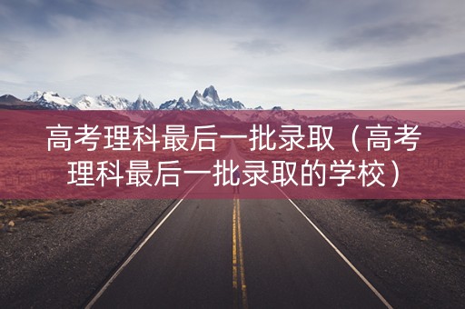 高考理科最后一批录取（高考理科最后一批录取的学校）